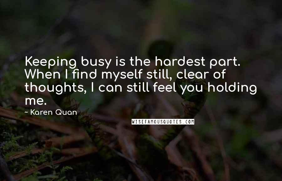 Karen Quan quotes: Keeping busy is the hardest part. When I find myself still, clear of thoughts, I can still feel you holding me.