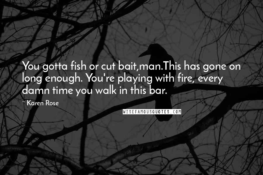 Karen Rose quotes: You gotta fish or cut bait,man.This has gone on long enough. You're playing with fire, every damn time you walk in this bar. Karen Rose quotes: You gotta fish or cut bait,man.This has gone on long enough. You're playing with fire, every damn time you walk in this bar.