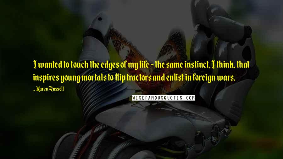 Karen Russell quotes: I wanted to touch the edges of my life - the same instinct, I think, that inspires young mortals to flip tractors and enlist in foreign wars. Karen Russell quotes: I wanted to touch the edges of my life - the same instinct, I think, that inspires young mortals to flip tractors and enlist in foreign wars.