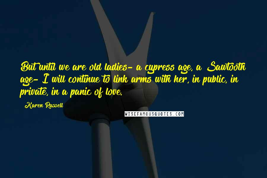 Karen Russell quotes: But until we are old ladies- a cypress age, a Sawtooth age- I will continue to link arms with her, in public, in private, in a panic of love. Karen Russell quotes: But until we are old ladies- a cypress age, a Sawtooth age- I will continue to link arms with her, in public, in private, in a panic of love.