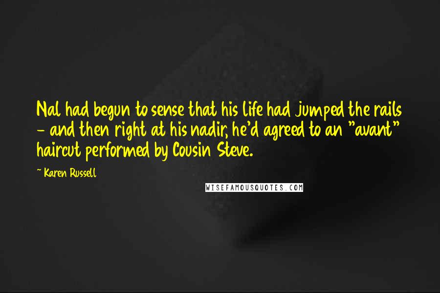 Karen Russell quotes: Nal had begun to sense that his life had jumped the rails - and then right at his nadir, he'd agreed to an "avant" haircut performed by Cousin Steve. Karen Russell quotes: Nal had begun to sense that his life had jumped the rails - and then right at his nadir, he'd agreed to an "avant" haircut performed by Cousin Steve.