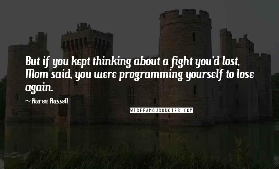Karen Russell quotes: But if you kept thinking about a fight you'd lost, Mom said, you were programming yourself to lose again. Karen Russell quotes: But if you kept thinking about a fight you'd lost, Mom said, you were programming yourself to lose again.
