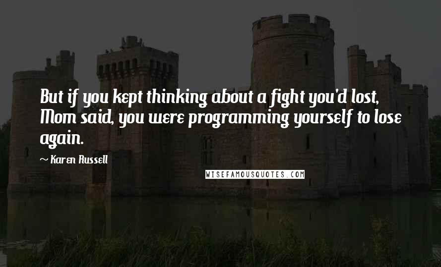 Karen Russell quotes: But if you kept thinking about a fight you'd lost, Mom said, you were programming yourself to lose again.