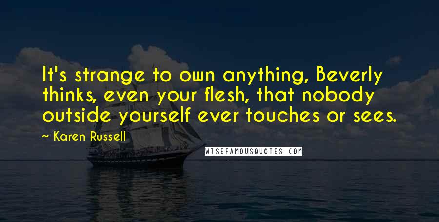 Karen Russell quotes: It's strange to own anything, Beverly thinks, even your flesh, that nobody outside yourself ever touches or sees. Karen Russell quotes: It's strange to own anything, Beverly thinks, even your flesh, that nobody outside yourself ever touches or sees.