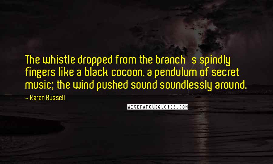 Karen Russell quotes: The whistle dropped from the branch's spindly fingers like a black cocoon, a pendulum of secret music; the wind pushed sound soundlessly around. Karen Russell quotes: The whistle dropped from the branch's spindly fingers like a black cocoon, a pendulum of secret music; the wind pushed sound soundlessly around.