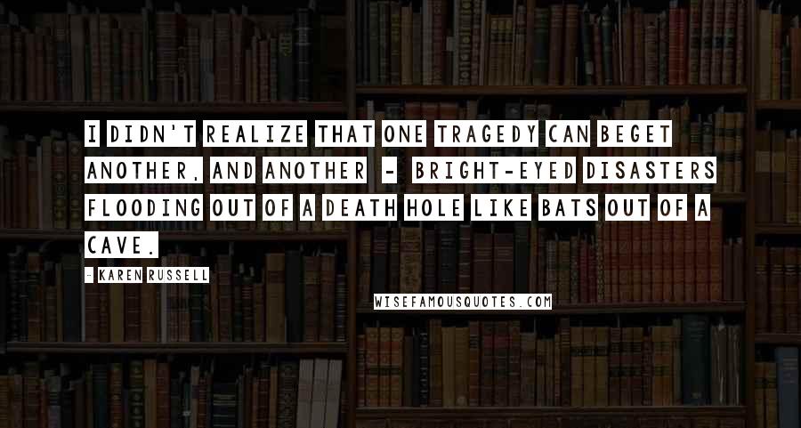 Karen Russell quotes: I didn't realize that one tragedy can beget another, and another - bright-eyed disasters flooding out of a death hole like bats out of a cave. Karen Russell quotes: I didn't realize that one tragedy can beget another, and another - bright-eyed disasters flooding out of a death hole like bats out of a cave.