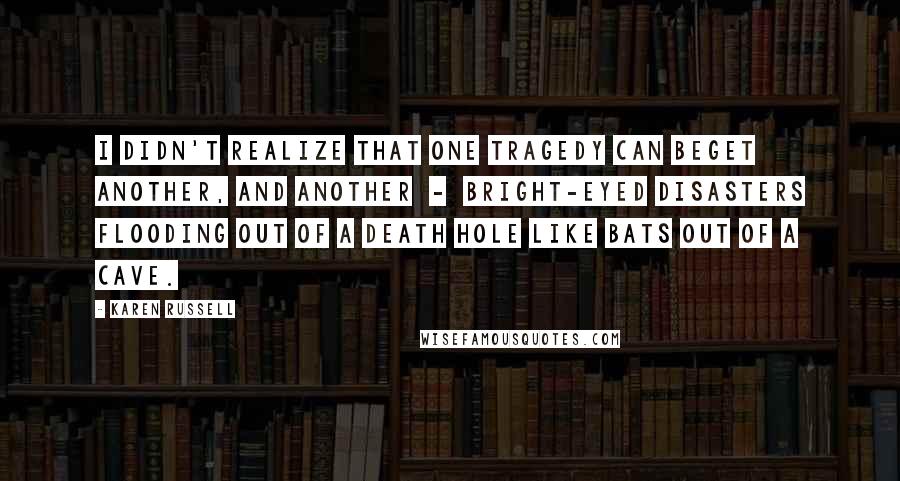 Karen Russell quotes: I didn't realize that one tragedy can beget another, and another - bright-eyed disasters flooding out of a death hole like bats out of a cave.