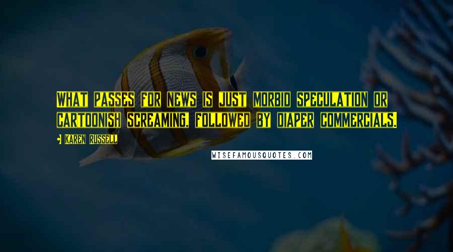 Karen Russell quotes: What passes for news is just morbid speculation or cartoonish screaming, followed by diaper commercials. Karen Russell quotes: What passes for news is just morbid speculation or cartoonish screaming, followed by diaper commercials.