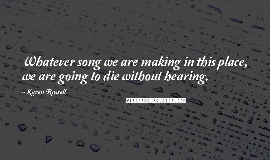 Karen Russell quotes: Whatever song we are making in this place, we are going to die without hearing.