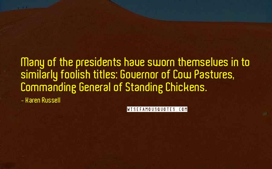 Karen Russell quotes: Many of the presidents have sworn themselves in to similarly foolish titles: Governor of Cow Pastures, Commanding General of Standing Chickens. Karen Russell quotes: Many of the presidents have sworn themselves in to similarly foolish titles: Governor of Cow Pastures, Commanding General of Standing Chickens.