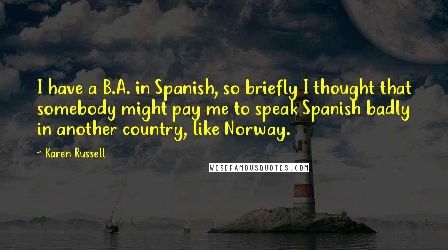 Karen Russell quotes: I have a B.A. in Spanish, so briefly I thought that somebody might pay me to speak Spanish badly in another country, like Norway. Karen Russell quotes: I have a B.A. in Spanish, so briefly I thought that somebody might pay me to speak Spanish badly in another country, like Norway.
