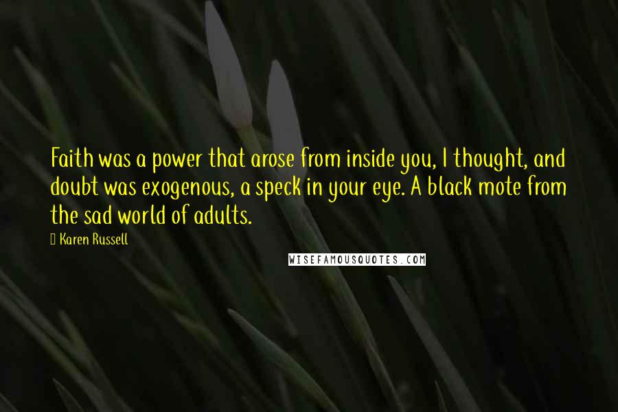 Karen Russell quotes: Faith was a power that arose from inside you, I thought, and doubt was exogenous, a speck in your eye. A black mote from the sad world of adults. Karen Russell quotes: Faith was a power that arose from inside you, I thought, and doubt was exogenous, a speck in your eye. A black mote from the sad world of adults.
