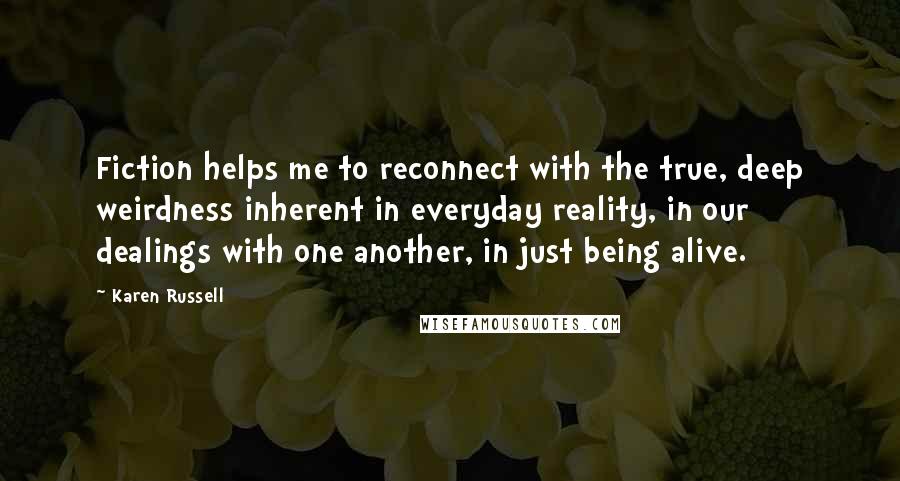 Karen Russell quotes: Fiction helps me to reconnect with the true, deep weirdness inherent in everyday reality, in our dealings with one another, in just being alive. Karen Russell quotes: Fiction helps me to reconnect with the true, deep weirdness inherent in everyday reality, in our dealings with one another, in just being alive.
