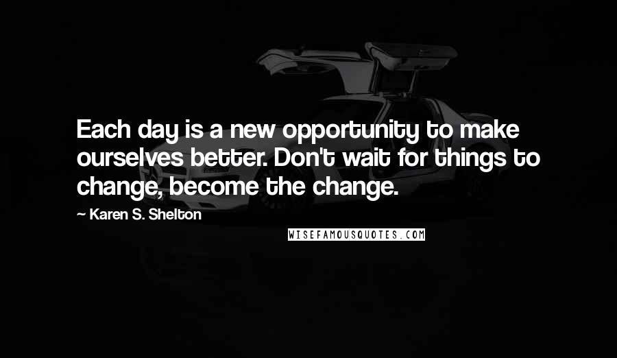 Karen S. Shelton quotes: Each day is a new opportunity to make ourselves better. Don't wait for things to change, become the change.