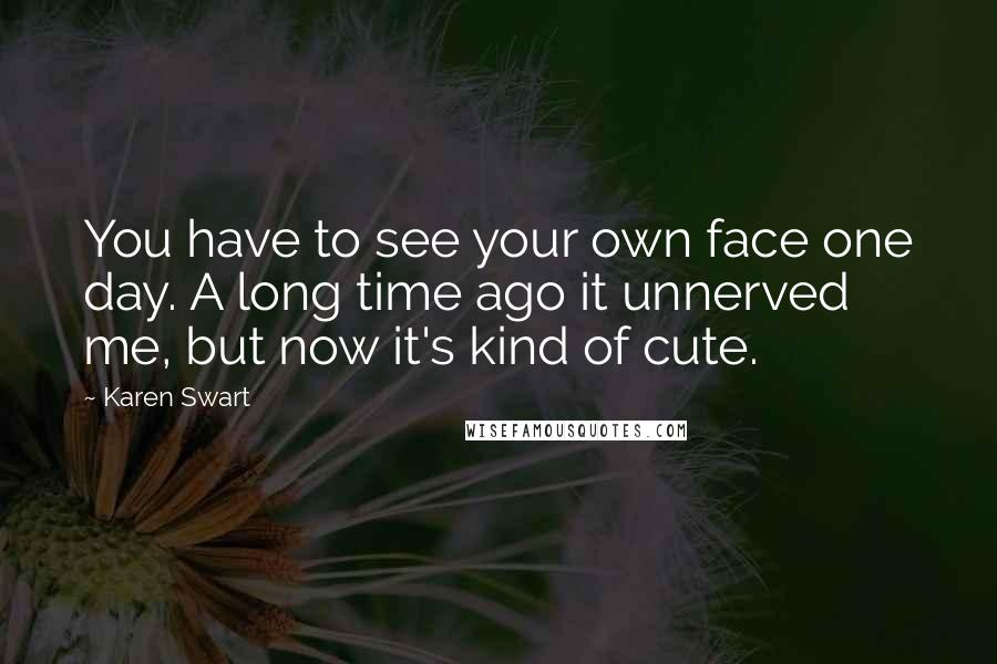 Karen Swart quotes: You have to see your own face one day. A long time ago it unnerved me, but now it's kind of cute.