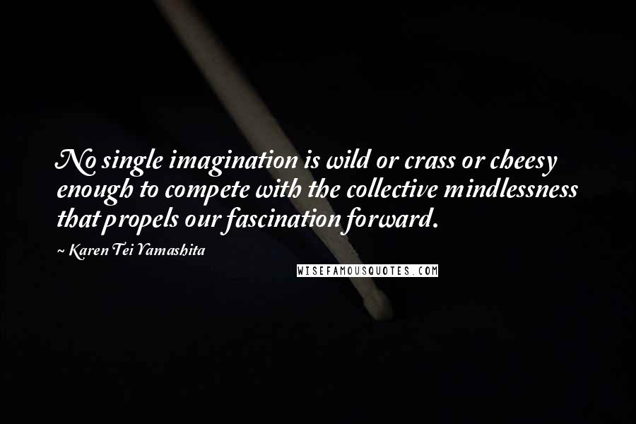 Karen Tei Yamashita quotes: No single imagination is wild or crass or cheesy enough to compete with the collective mindlessness that propels our fascination forward.