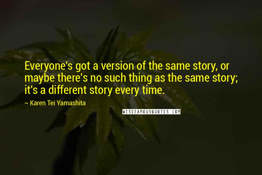 Karen Tei Yamashita quotes: Everyone's got a version of the same story, or maybe there's no such thing as the same story; it's a different story every time.