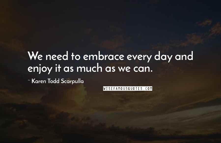 Karen Todd Scarpulla quotes: We need to embrace every day and enjoy it as much as we can.