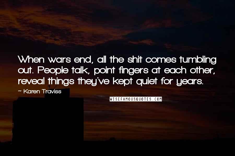 Karen Traviss quotes: When wars end, all the shit comes tumbling out. People talk, point fingers at each other, reveal things they've kept quiet for years. Karen Traviss quotes: When wars end, all the shit comes tumbling out. People talk, point fingers at each other, reveal things they've kept quiet for years.