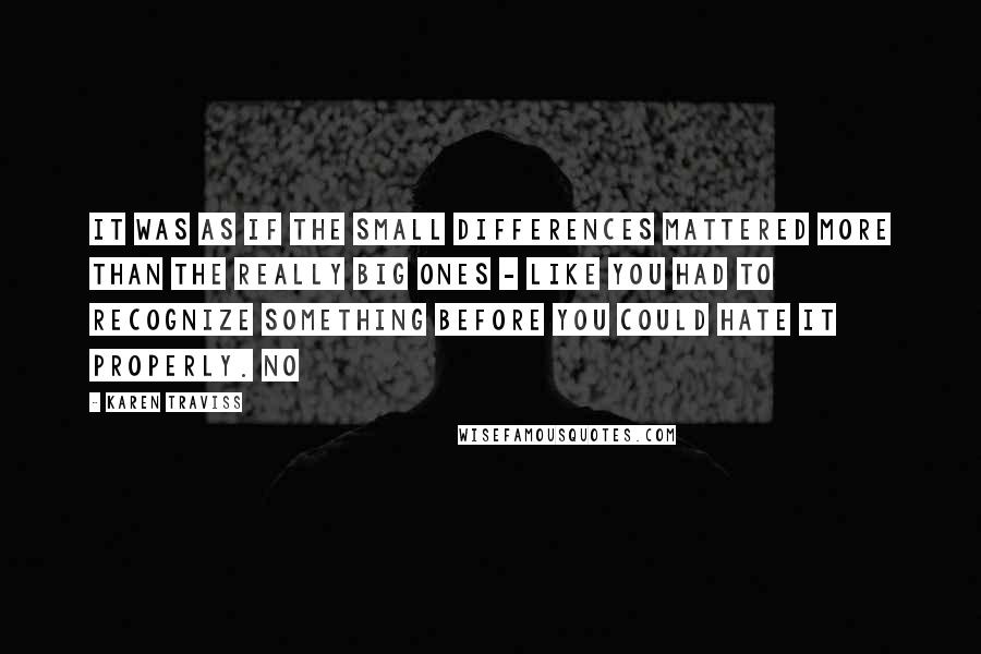 Karen Traviss quotes: It was as if the small differences mattered more than the really big ones - like you had to recognize something before you could hate it properly. No Karen Traviss quotes: It was as if the small differences mattered more than the really big ones - like you had to recognize something before you could hate it properly. No
