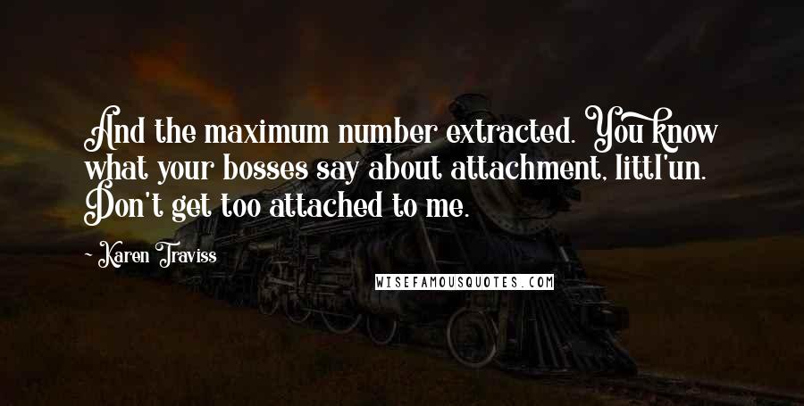 Karen Traviss quotes: And the maximum number extracted. You know what your bosses say about attachment, littl'un. Don't get too attached to me. Karen Traviss quotes: And the maximum number extracted. You know what your bosses say about attachment, littl'un. Don't get too attached to me.