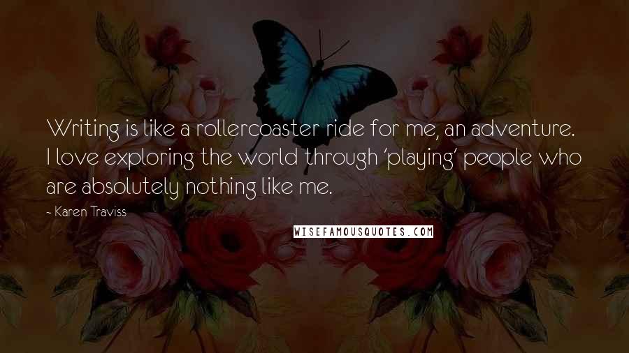 Karen Traviss quotes: Writing is like a rollercoaster ride for me, an adventure. I love exploring the world through 'playing' people who are absolutely nothing like me. Karen Traviss quotes: Writing is like a rollercoaster ride for me, an adventure. I love exploring the world through 'playing' people who are absolutely nothing like me.