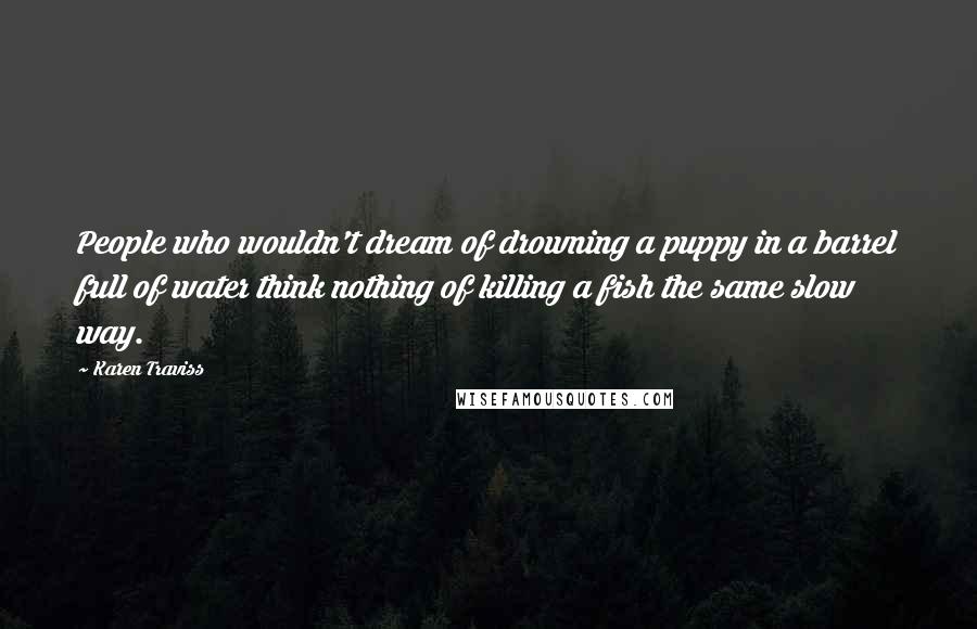 Karen Traviss quotes: People who wouldn't dream of drowning a puppy in a barrel full of water think nothing of killing a fish the same slow way.