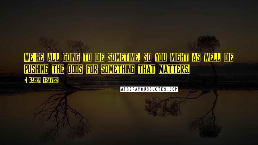 Karen Traviss quotes: We're all going to die sometime, so you might as well die pushing the odds for something that matters. Karen Traviss quotes: We're all going to die sometime, so you might as well die pushing the odds for something that matters.