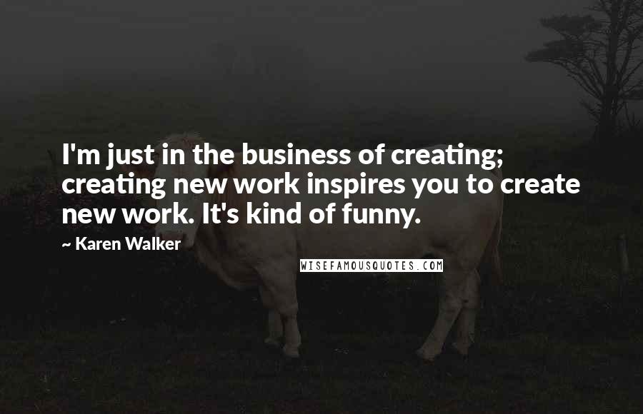 Karen Walker quotes: I'm just in the business of creating; creating new work inspires you to create new work. It's kind of funny. Karen Walker quotes: I'm just in the business of creating; creating new work inspires you to create new work. It's kind of funny.