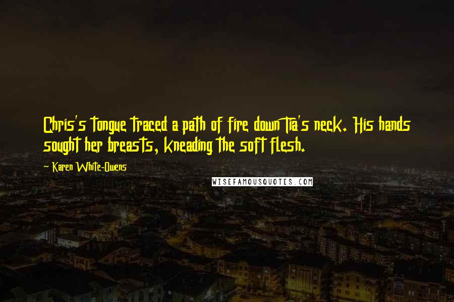 Karen White-Owens quotes: Chris's tongue traced a path of fire down Tia's neck. His hands sought her breasts, kneading the soft flesh. Karen White-Owens quotes: Chris's tongue traced a path of fire down Tia's neck. His hands sought her breasts, kneading the soft flesh.