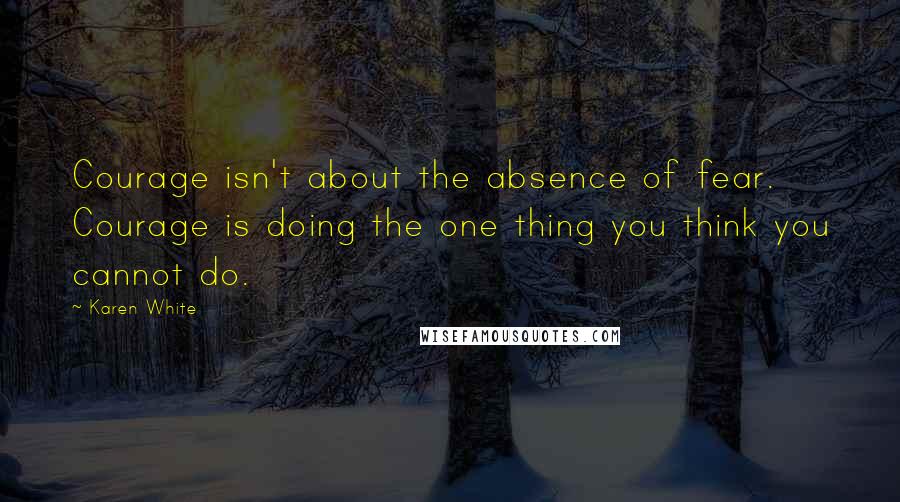 Karen White quotes: Courage isn't about the absence of fear. Courage is doing the one thing you think you cannot do. Karen White quotes: Courage isn't about the absence of fear. Courage is doing the one thing you think you cannot do.