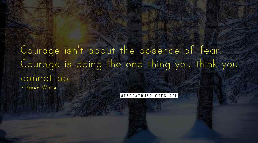 Karen White quotes: Courage isn't about the absence of fear. Courage is doing the one thing you think you cannot do.