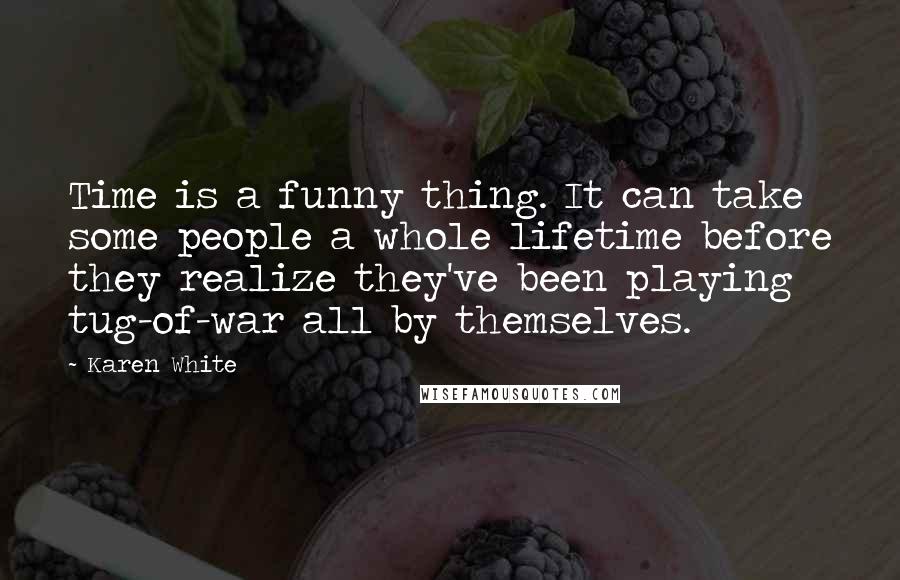 Karen White quotes: Time is a funny thing. It can take some people a whole lifetime before they realize they've been playing tug-of-war all by themselves. Karen White quotes: Time is a funny thing. It can take some people a whole lifetime before they realize they've been playing tug-of-war all by themselves.