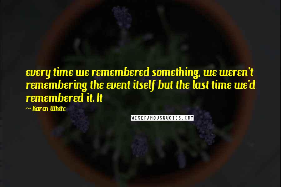 Karen White quotes: every time we remembered something, we weren't remembering the event itself but the last time we'd remembered it. It Karen White quotes: every time we remembered something, we weren't remembering the event itself but the last time we'd remembered it. It