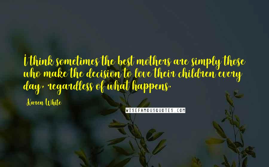Karen White quotes: I think sometimes the best mothers are simply those who make the decision to love their children every day, regardless of what happens.