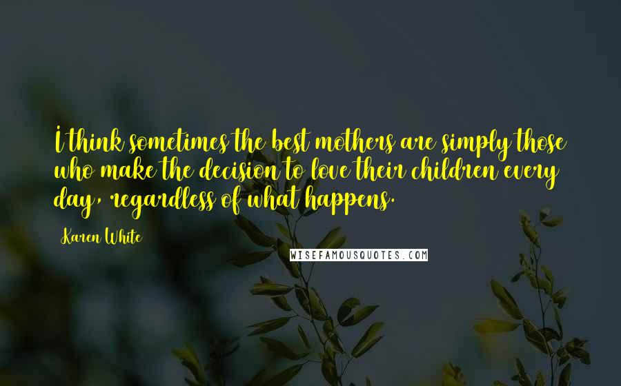 Karen White quotes: I think sometimes the best mothers are simply those who make the decision to love their children every day, regardless of what happens. Karen White quotes: I think sometimes the best mothers are simply those who make the decision to love their children every day, regardless of what happens.