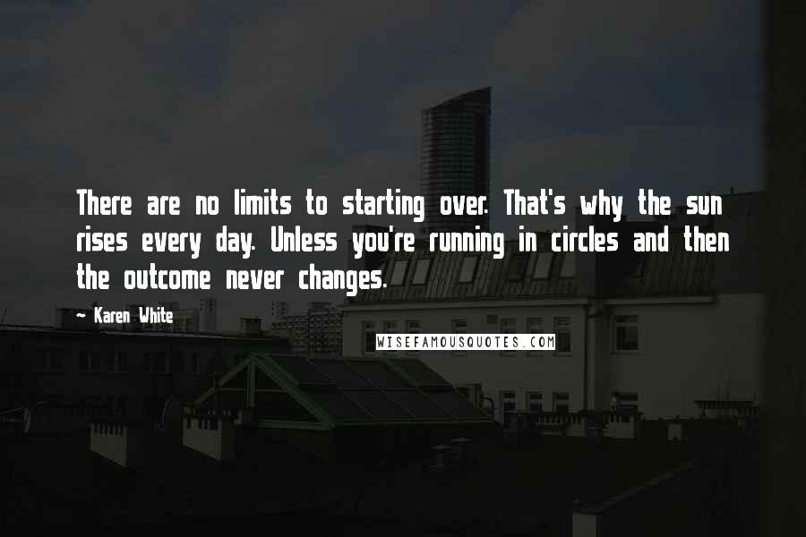 Karen White quotes: There are no limits to starting over. That's why the sun rises every day. Unless you're running in circles and then the outcome never changes. Karen White quotes: There are no limits to starting over. That's why the sun rises every day. Unless you're running in circles and then the outcome never changes.