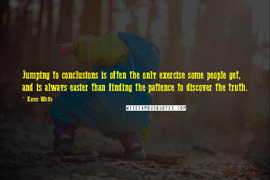 Karen White quotes: Jumping to conclusions is often the only exercise some people get, and is always easier than finding the patience to discover the truth. Karen White quotes: Jumping to conclusions is often the only exercise some people get, and is always easier than finding the patience to discover the truth.