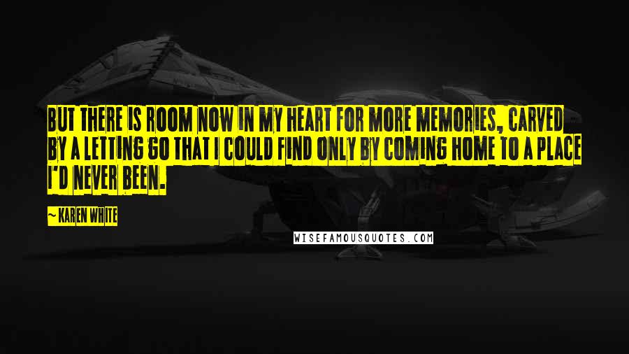 Karen White quotes: But there is room now in my heart for more memories, carved by a letting go that I could find only by coming home to a place I'd never been. Karen White quotes: But there is room now in my heart for more memories, carved by a letting go that I could find only by coming home to a place I'd never been.