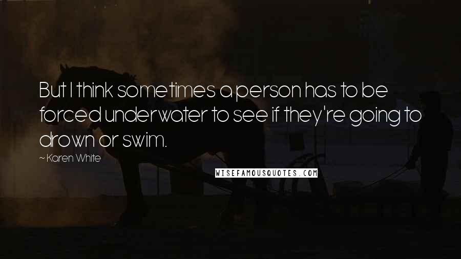 Karen White quotes: But I think sometimes a person has to be forced underwater to see if they're going to drown or swim. Karen White quotes: But I think sometimes a person has to be forced underwater to see if they're going to drown or swim.