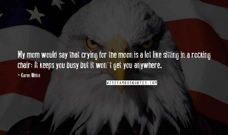 Karen White quotes: My mom would say that crying for the moon is a lot like sitting in a rocking chair: It keeps you busy but it won't get you anywhere. Karen White quotes: My mom would say that crying for the moon is a lot like sitting in a rocking chair: It keeps you busy but it won't get you anywhere.