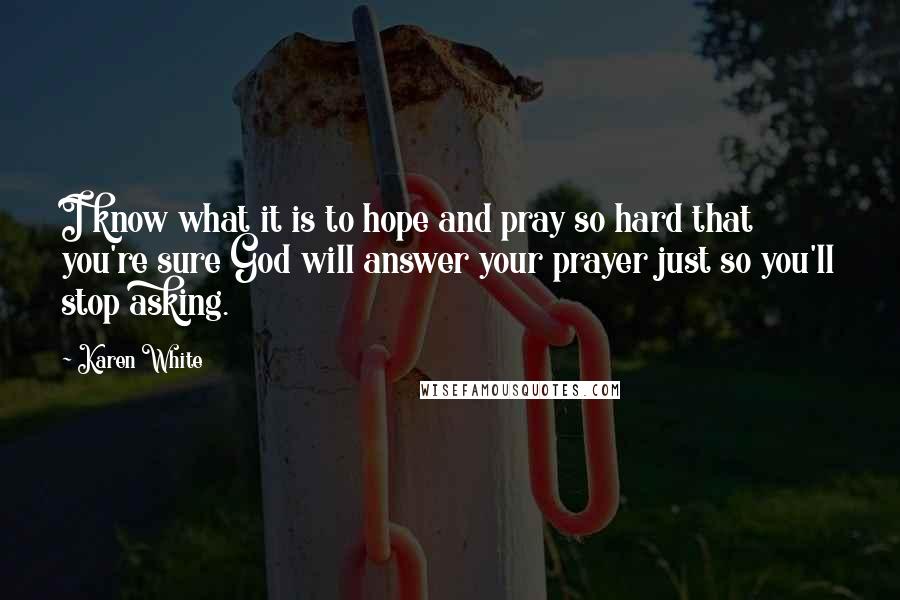 Karen White quotes: I know what it is to hope and pray so hard that you're sure God will answer your prayer just so you'll stop asking. Karen White quotes: I know what it is to hope and pray so hard that you're sure God will answer your prayer just so you'll stop asking.