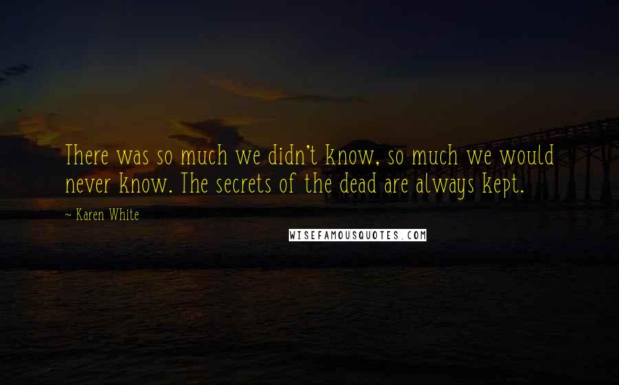 Karen White quotes: There was so much we didn't know, so much we would never know. The secrets of the dead are always kept.