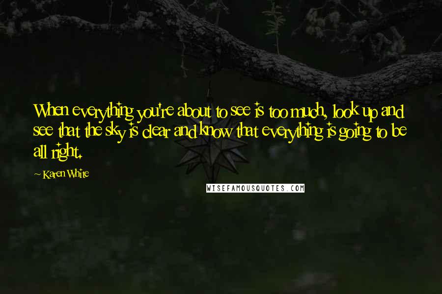 Karen White quotes: When everything you're about to see is too much, look up and see that the sky is clear and know that everything is going to be all right. Karen White quotes: When everything you're about to see is too much, look up and see that the sky is clear and know that everything is going to be all right.