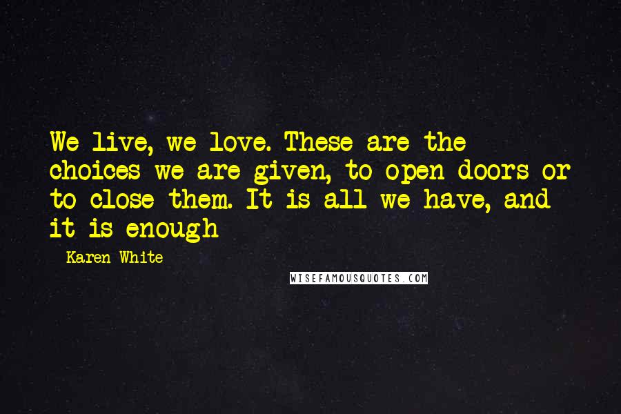 Karen White quotes: We live, we love. These are the choices we are given, to open doors or to close them. It is all we have, and it is enough Karen White quotes: We live, we love. These are the choices we are given, to open doors or to close them. It is all we have, and it is enough