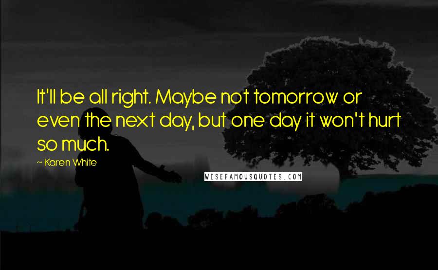 Karen White quotes: It'll be all right. Maybe not tomorrow or even the next day, but one day it won't hurt so much. Karen White quotes: It'll be all right. Maybe not tomorrow or even the next day, but one day it won't hurt so much.