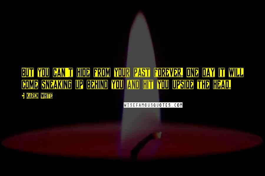 Karen White quotes: But you can't hide from your past forever. One day it will come sneaking up behind you and hit you upside the head. Karen White quotes: But you can't hide from your past forever. One day it will come sneaking up behind you and hit you upside the head.