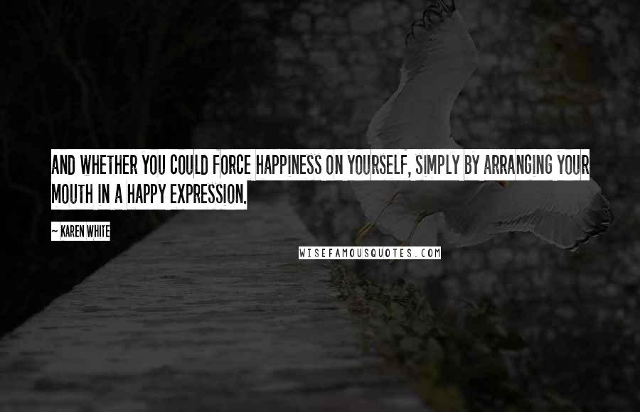 Karen White quotes: and whether you could force happiness on yourself, simply by arranging your mouth in a happy expression. Karen White quotes: and whether you could force happiness on yourself, simply by arranging your mouth in a happy expression.