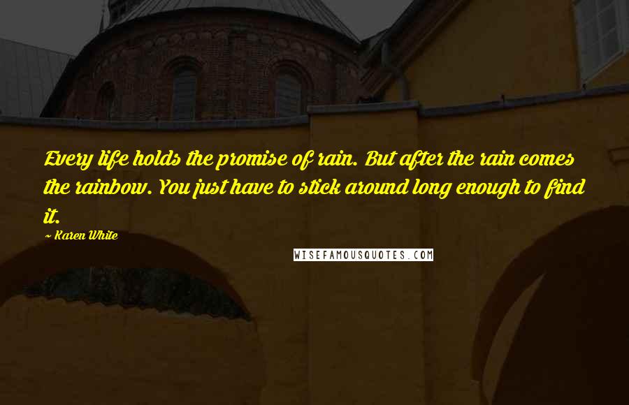 Karen White quotes: Every life holds the promise of rain. But after the rain comes the rainbow. You just have to stick around long enough to find it. Karen White quotes: Every life holds the promise of rain. But after the rain comes the rainbow. You just have to stick around long enough to find it.