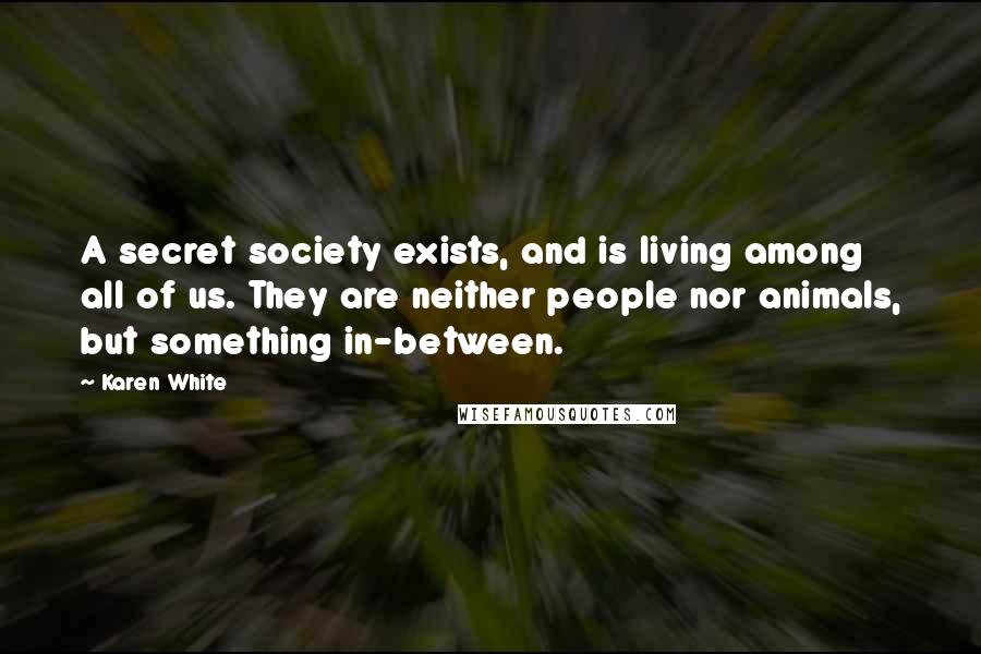 Karen White quotes: A secret society exists, and is living among all of us. They are neither people nor animals, but something in-between. Karen White quotes: A secret society exists, and is living among all of us. They are neither people nor animals, but something in-between.